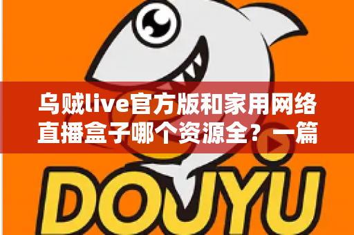 乌贼live官方版和家用网络直播盒子哪个资源全?一篇看懂资源、体验与安全差异的深度选购指南 乌贼live官方版和家用网络直播盒子哪个资源全?一篇看懂资源、体验与安全差异的深度选购指南