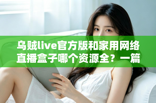 乌贼live官方版和家用网络直播盒子哪个资源全?一篇看懂资源、体验与安全差异的深度选购指南 乌贼live官方版和家用网络直播盒子哪个资源全?一篇看懂资源、体验与安全差异的深度选购指南