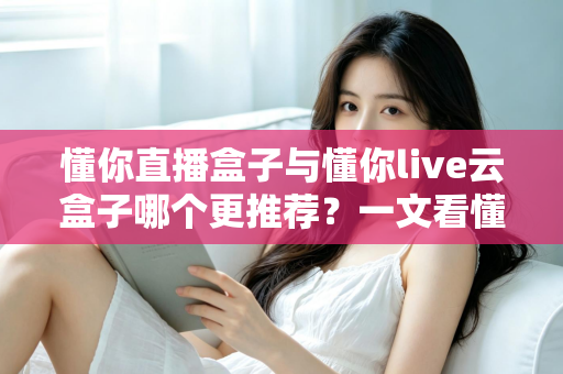 懂你直播盒子与懂你live云盒子哪个更推荐？一文看懂区别，选对不选贵