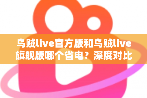 乌贼live官方版和乌贼live旗舰版哪个省电？深度对比分析与实用省电攻略全解析