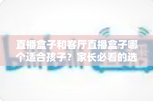 直播盒子和客厅直播盒子哪个适合孩子？家长必看的选购指南与全面对比解析