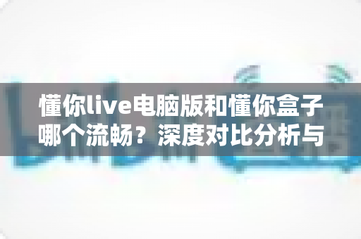 懂你live电脑版和懂你盒子哪个流畅？深度对比分析与选购使用指南全解析
