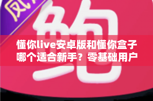 懂你live安卓版和懂你盒子哪个适合新手？零基础用户的深度对比与选择指南