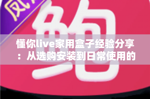 懂你live家用盒子经验分享:从选购安装到日常使用的全方位实用心得 懂你live家用盒子经验分享:从选购安装到日常使用的全方位实用心得