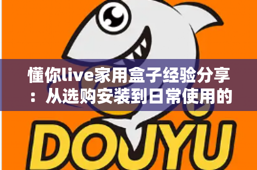 懂你live家用盒子经验分享：从选购安装到日常使用的全方位实用心得