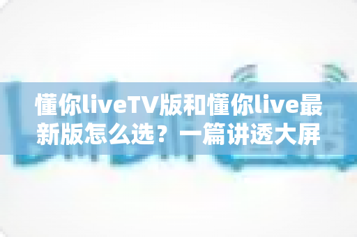 懂你liveTV版和懂你live最新版怎么选?一篇讲透大屏与移动端选择的高效指南 懂你liveTV版和懂你live最新版怎么选?一篇讲透大屏与移动端选择的高效指南
