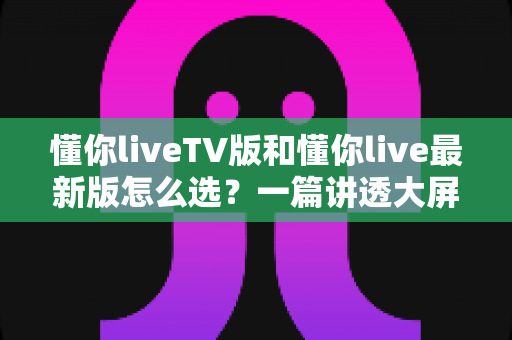 懂你liveTV版和懂你live最新版怎么选？一篇讲透大屏与移动端选择的高效指南