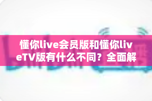 懂你live会员版和懂你liveTV版有什么不同?全面解析两大版本差异,帮你轻松选对适合自己的观看利器 懂你live会员版和懂你liveTV版有什么不同?全面解析两大版本差异,帮你轻松选对适合自己的观看利器