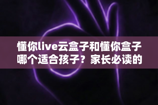 懂你live云盒子和懂你盒子哪个适合孩子？家长必读的深度选购指南