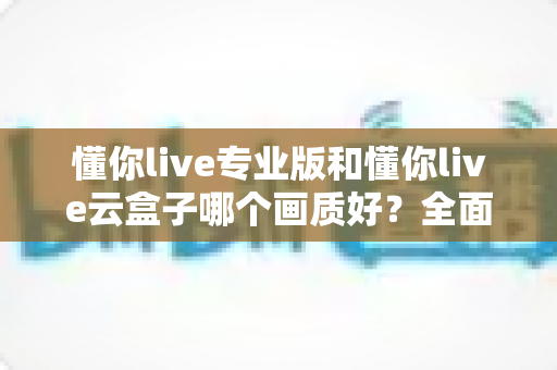 懂你live专业版和懂你live云盒子哪个画质好？全面对比两大直播方案画质表现与选购建议