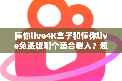 懂你live4K盒子和懂你live免费版哪个适合老人？超详细选购指南帮你为爸妈做出明智选择