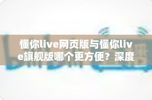懂你live网页版与懂你live旗舰版哪个更方便？深度对比解析帮你找到最适合的选择