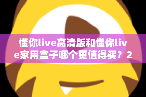 懂你live高清版和懂你live家用盒子哪个更值得买?2024年超详细选购对比指南助你避坑 懂你live高清版和懂你live家用盒子哪个更值得买?2024年超详细选购对比指南助你避坑
