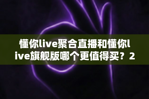 懂你live聚合直播和懂你live旗舰版哪个更值得买?2025年最新选购指南与深度对比分析 懂你live聚合直播和懂你live旗舰版哪个更值得买?2025年最新选购指南与深度对比分析