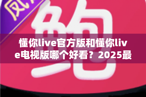 懂你live官方版和懂你live电视版哪个好看？2025最全对比评测帮你一次选对