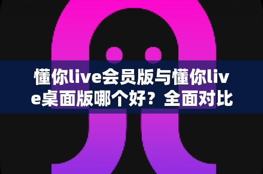 懂你live会员版与懂你live桌面版哪个好?全面对比分析帮你选出最适合的版本 懂你live会员版与懂你live桌面版哪个好?全面对比分析帮你选出最适合的版本