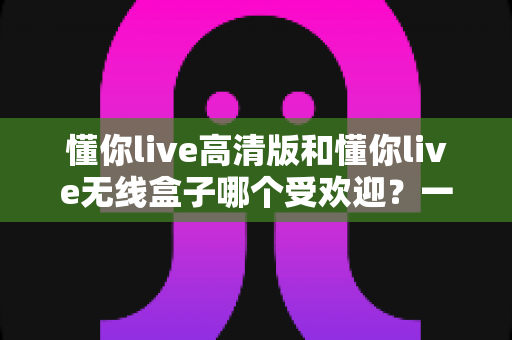 懂你live高清版和懂你live无线盒子哪个受欢迎？一篇文章看懂两者差异与选购门道