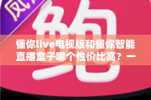 懂你live电视版和懂你智能直播盒子哪个性价比高?一篇看懂差异、不花冤枉钱的深度选购指南 懂你live电视版和懂你智能直播盒子哪个性价比高?一篇看懂差异、不花冤枉钱的深度选购指南