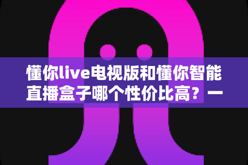 懂你live电视版和懂你智能直播盒子哪个性价比高?一篇看懂差异、不花冤枉钱的深度选购指南 懂你live电视版和懂你智能直播盒子哪个性价比高?一篇看懂差异、不花冤枉钱的深度选购指南