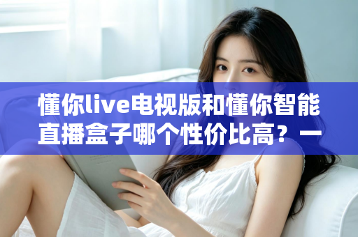 懂你live电视版和懂你智能直播盒子哪个性价比高？一篇看懂差异、不花冤枉钱的深度选购指南