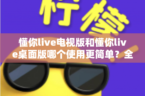 懂你live电视版和懂你live桌面版哪个使用更简单？全面对比分析帮你找到最适合的选择