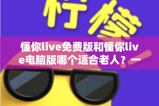懂你live免费版和懂你live电脑版哪个适合老人？一文帮长辈选对版本、轻松上手不迷路