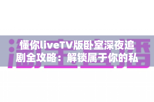 懂你liveTV版卧室深夜追剧全攻略：解锁属于你的私密观影时光