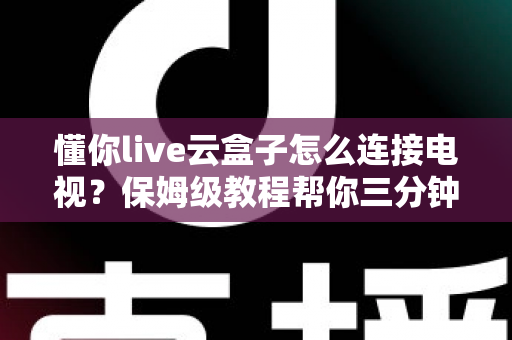 懂你live云盒子怎么连接电视？保姆级教程帮你三分钟搞定家庭影院