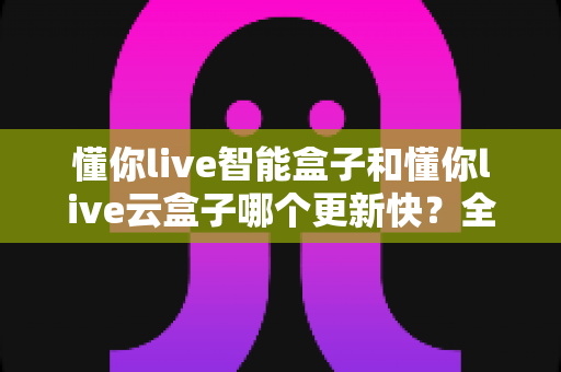 懂你live智能盒子和懂你live云盒子哪个更新快？全面对比解析助你选对电视盒子