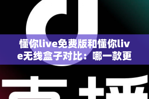 懂你live免费版和懂你live无线盒子对比：哪一款更适合你的K歌与直播需求？全方位深度解析助你轻松选购