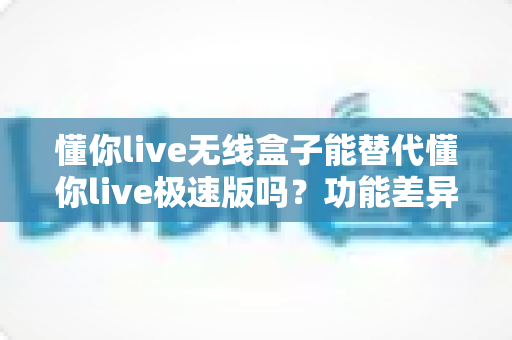 懂你live无线盒子能替代懂你live极速版吗?功能差异、使用场景与选购全解析 懂你live无线盒子能替代懂你live极速版吗?功能差异、使用场景与选购全解析