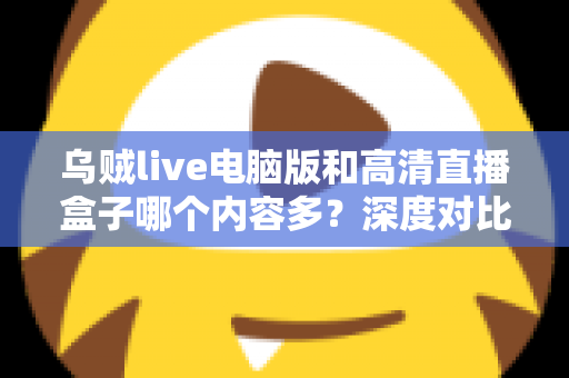 乌贼live电脑版和高清直播盒子哪个内容多？深度对比两大直播平台内容库与实用选择攻略