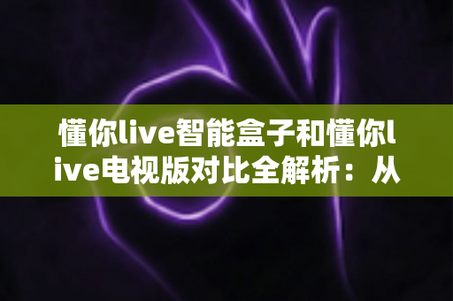 懂你live智能盒子和懂你live电视版对比全解析：从安装体验到性能表现，帮你选对最适合的大屏版本
