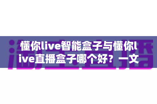 懂你live智能盒子与懂你live直播盒子哪个好?一文看懂区别,选对不选贵 懂你live智能盒子与懂你live直播盒子哪个好?一文看懂区别,选对不选贵