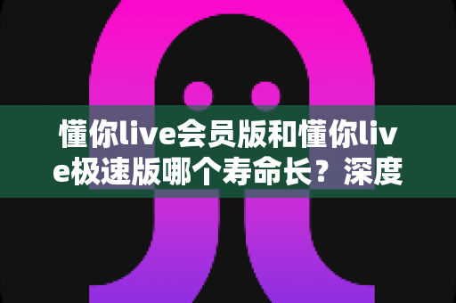 懂你live会员版和懂你live极速版哪个寿命长？深度解析两大版本的长期使用价值与明智选择指南