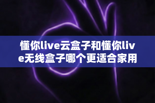 懂你live云盒子和懂你live无线盒子哪个更适合家用?2025年家庭影音选购全指南深度解析 懂你live云盒子和懂你live无线盒子哪个更适合家用?2025年家庭影音选购全指南深度解析