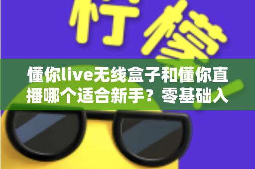 懂你live无线盒子和懂你直播哪个适合新手？零基础入门直播设备选择全指南