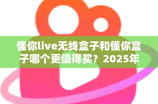 懂你live无线盒子和懂你盒子哪个更值得买？2025年最新深度对比选购指南，看完不再纠结