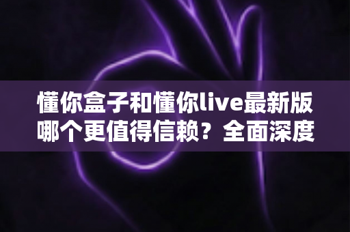 懂你盒子和懂你live最新版哪个更值得信赖？全面深度对比评测与安全使用指南