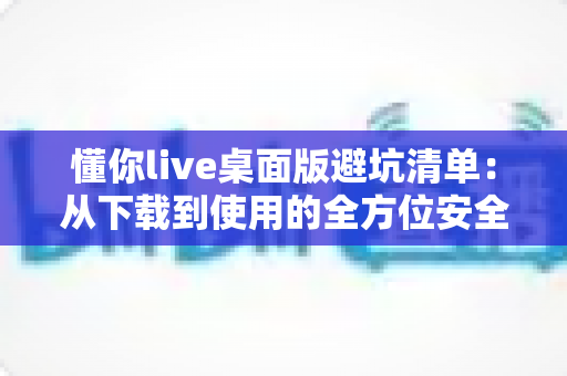 懂你live桌面版避坑清单：从下载到使用的全方位安全攻略