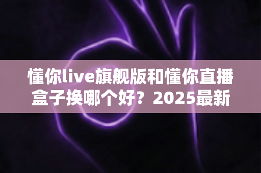 懂你live旗舰版和懂你直播盒子换哪个好？2025最新选购指南与深度对比解析