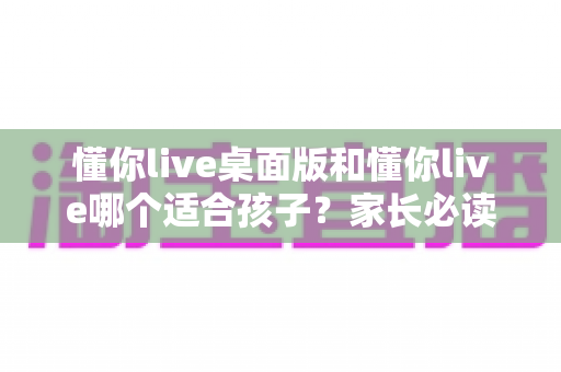 懂你live桌面版和懂你live哪个适合孩子？家长必读的版本选择与使用全指南