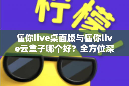 懂你live桌面版与懂你live云盒子哪个好？全方位深度对比助你轻松选出最佳直播方案