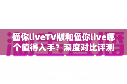 懂你liveTV版和懂你live哪个值得入手?深度对比评测帮你选对不踩坑 懂你liveTV版和懂你live哪个值得入手?深度对比评测帮你选对不踩坑