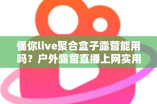 懂你live聚合盒子露营能用吗?户外露营直播上网实用指南与避坑心得 懂你live聚合盒子露营能用吗?户外露营直播上网实用指南与避坑心得