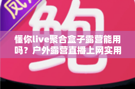 懂你live聚合盒子露营能用吗？户外露营直播上网实用指南与避坑心得
