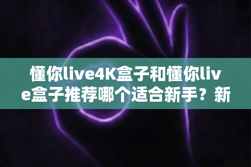 懂你live4K盒子和懂你live盒子推荐哪个适合新手？新手选购全攻略与深度对比解析