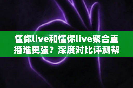 懂你live和懂你live聚合直播谁更强？深度对比评测帮你找到最适合的观播选择