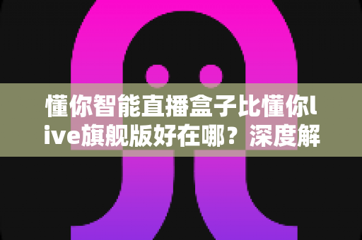 懂你智能直播盒子比懂你live旗舰版好在哪?深度解析选购必看指南 懂你智能直播盒子比懂你live旗舰版好在哪?深度解析选购必看指南