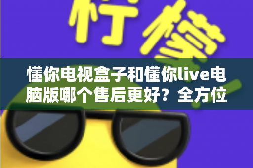 懂你电视盒子和懂你live电脑版哪个售后更好?全方位售后对比与选购深度指南 懂你电视盒子和懂你live电脑版哪个售后更好?全方位售后对比与选购深度指南